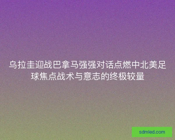 乌拉圭迎战巴拿马强强对话点燃中北美足球焦点战术与意志的终极较量