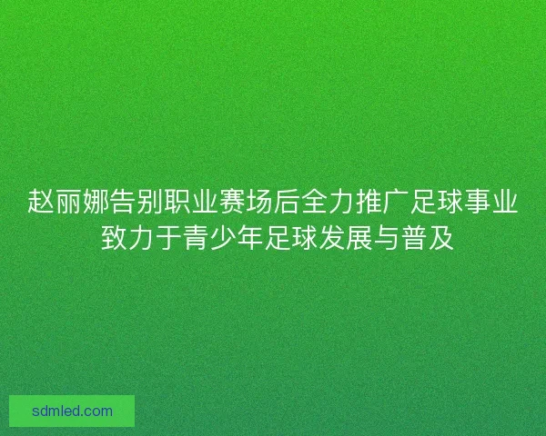赵丽娜告别职业赛场后全力推广足球事业 致力于青少年足球发展与普及