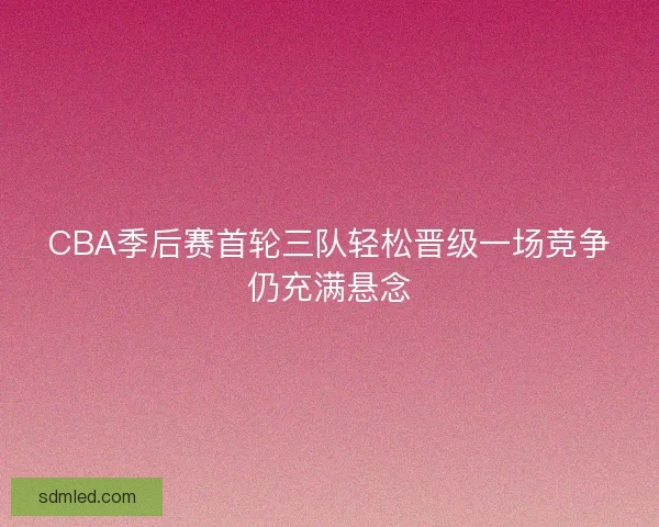 CBA季后赛首轮三队轻松晋级一场竞争仍充满悬念
