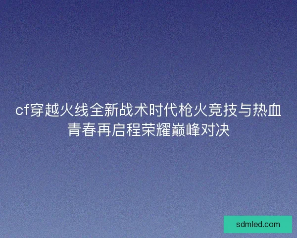 cf穿越火线全新战术时代枪火竞技与热血青春再启程荣耀巅峰对决