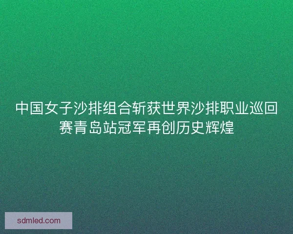 中国女子沙排组合斩获世界沙排职业巡回赛青岛站冠军再创历史辉煌