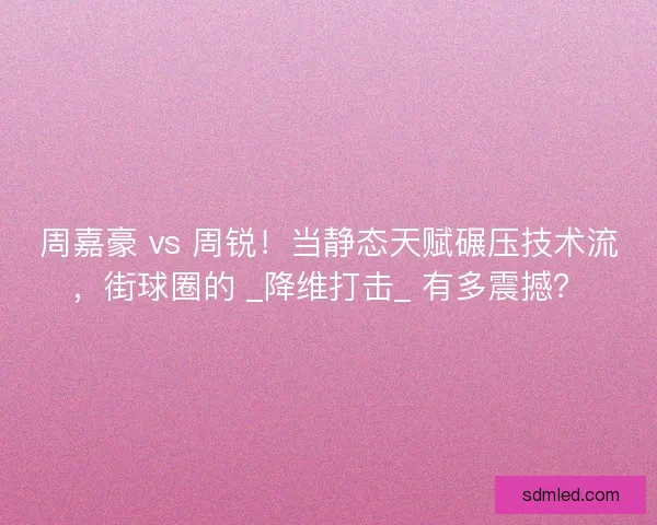 周嘉豪 vs 周锐！当静态天赋碾压技术流，街球圈的 _降维打击_ 有多震撼？