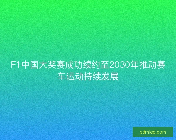 F1中国大奖赛成功续约至2030年推动赛车运动持续发展