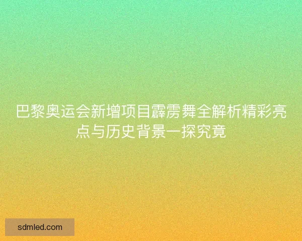 巴黎奥运会新增项目霹雳舞全解析精彩亮点与历史背景一探究竟