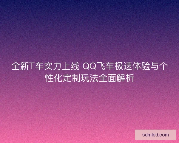 全新T车实力上线 QQ飞车极速体验与个性化定制玩法全面解析
